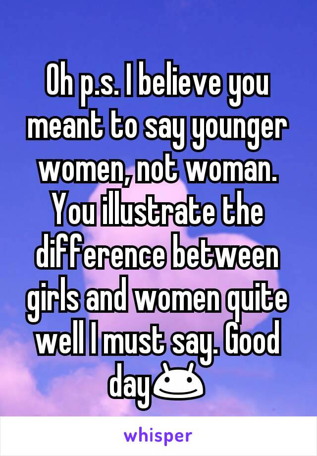Oh p.s. I believe you meant to say younger women, not woman. You illustrate the difference between girls and women quite well I must say. Good day😊