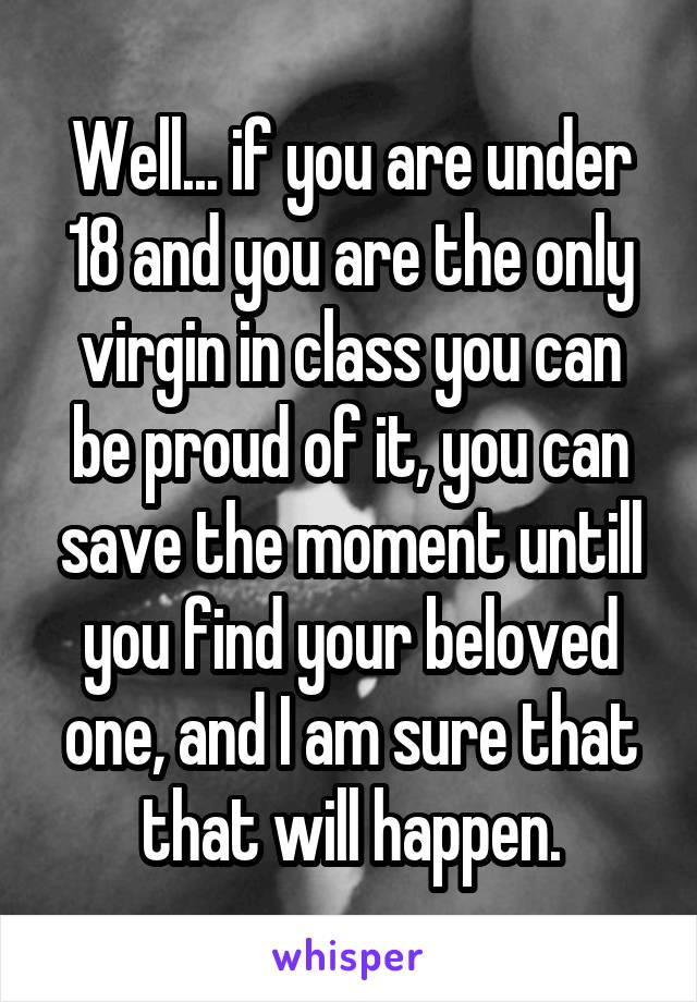 Well... if you are under 18 and you are the only virgin in class you can be proud of it, you can save the moment untill you find your beloved one, and I am sure that that will happen.