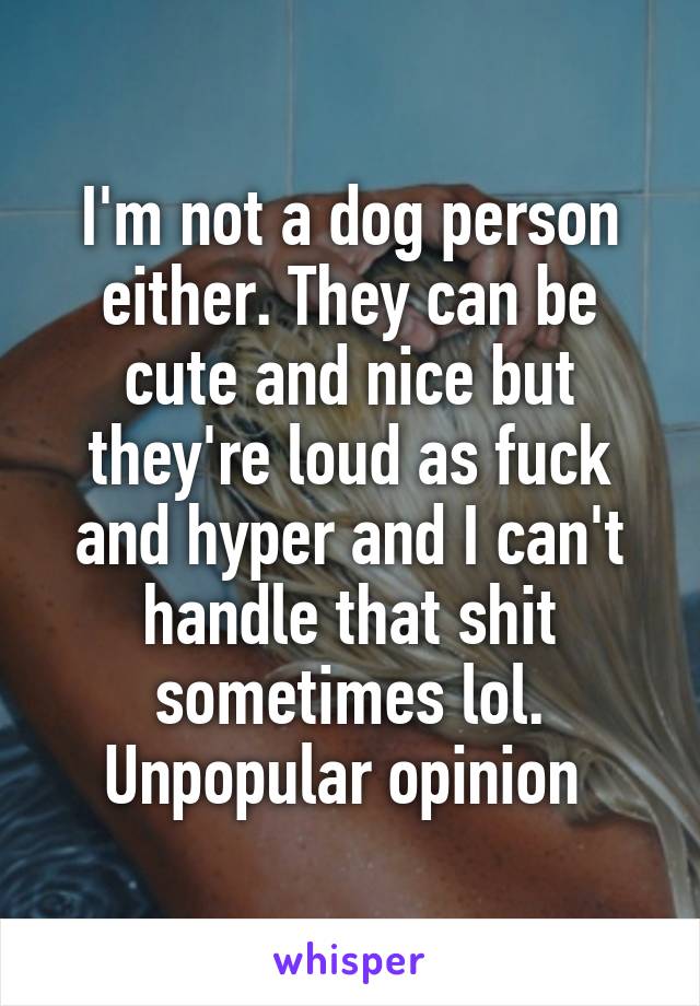 I'm not a dog person either. They can be cute and nice but they're loud as fuck and hyper and I can't handle that shit sometimes lol. Unpopular opinion 