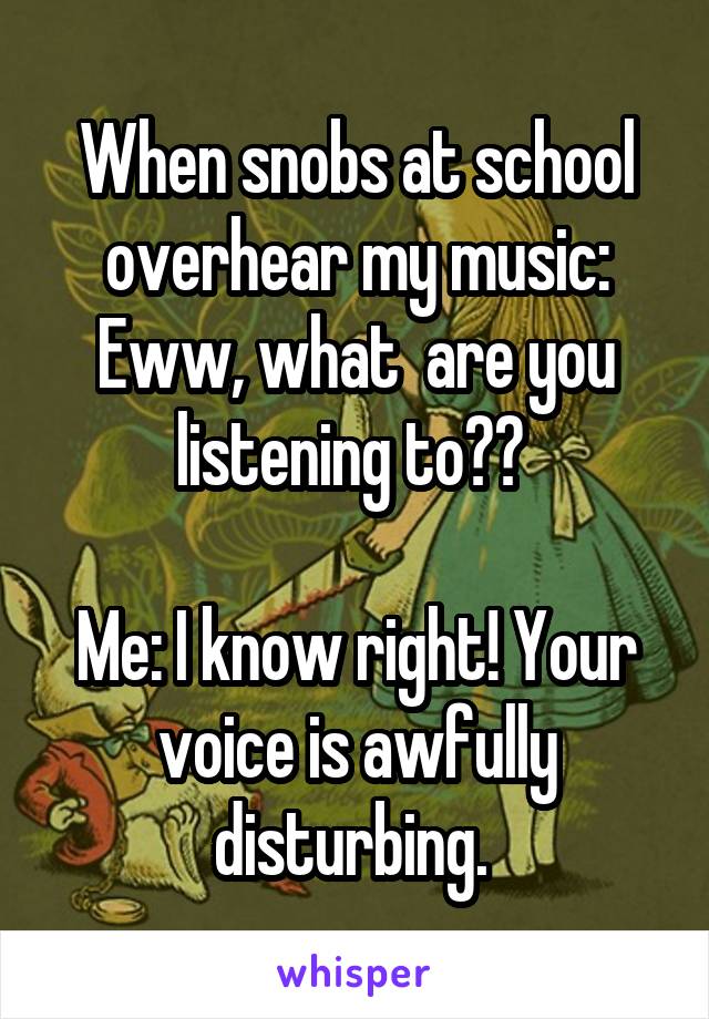When snobs at school overhear my music:
Eww, what  are you listening to?? 

Me: I know right! Your voice is awfully disturbing. 