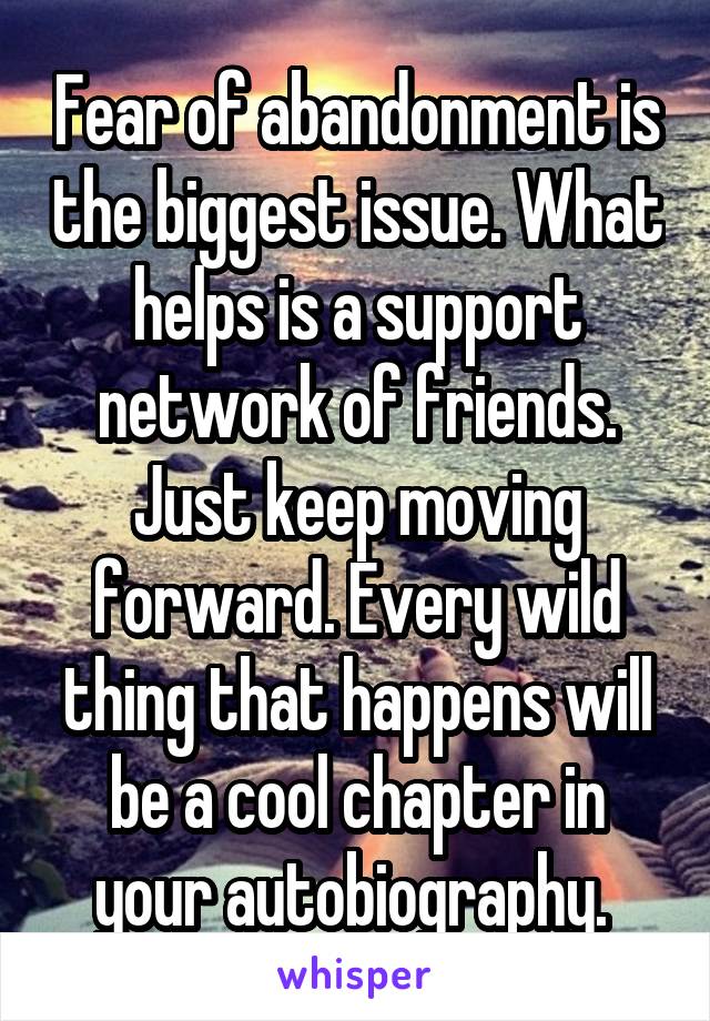 Fear of abandonment is the biggest issue. What helps is a support network of friends. Just keep moving forward. Every wild thing that happens will be a cool chapter in your autobiography. 