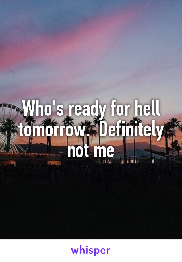 Who's ready for hell tomorrow.  Definitely not me