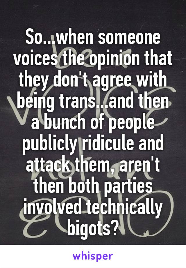 So...when someone voices the opinion that they don't agree with being trans...and then a bunch of people publicly ridicule and attack them, aren't then both parties involved technically bigots?