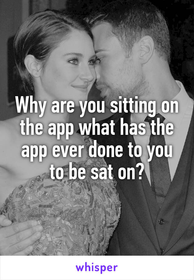 Why are you sitting on the app what has the app ever done to you to be sat on?