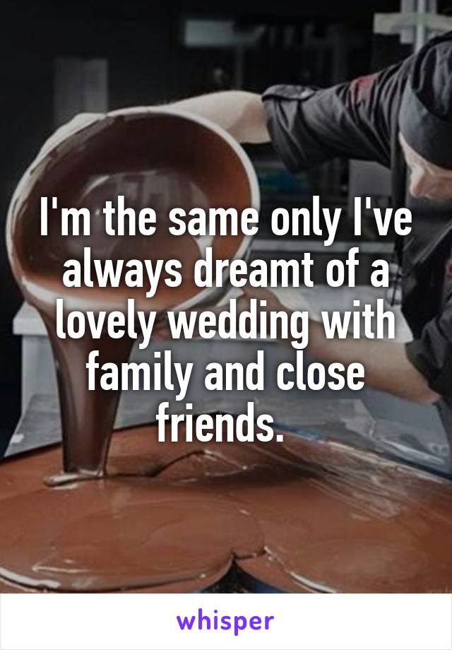 I'm the same only I've always dreamt of a lovely wedding with family and close friends. 
