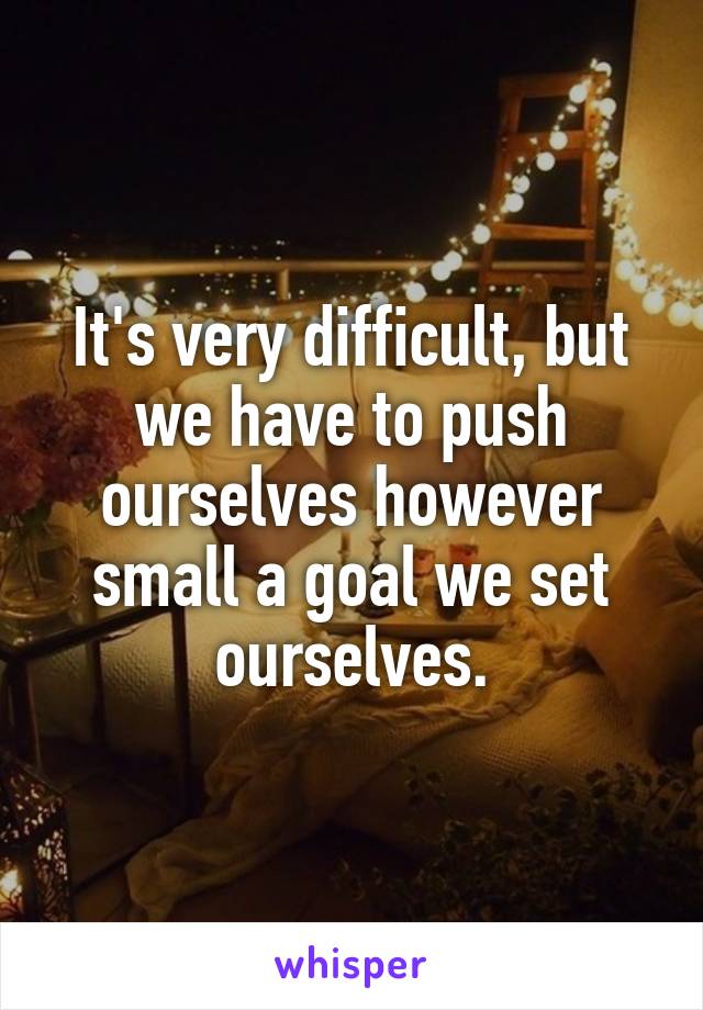 It's very difficult, but we have to push ourselves however small a goal we set ourselves.