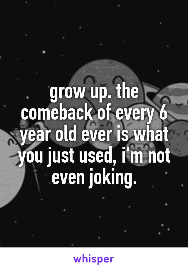 grow up. the comeback of every 6 year old ever is what you just used, i'm not even joking.