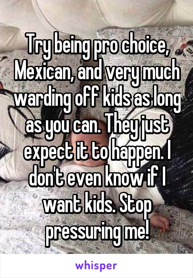 Try being pro choice, Mexican, and very much warding off kids as long as you can. They just expect it to happen. I don't even know if I want kids. Stop pressuring me!