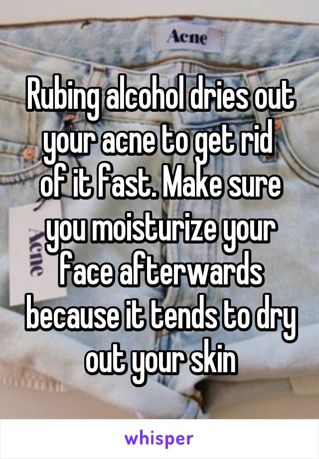 Rubing alcohol dries out your acne to get rid 
of it fast. Make sure you moisturize your face afterwards because it tends to dry out your skin