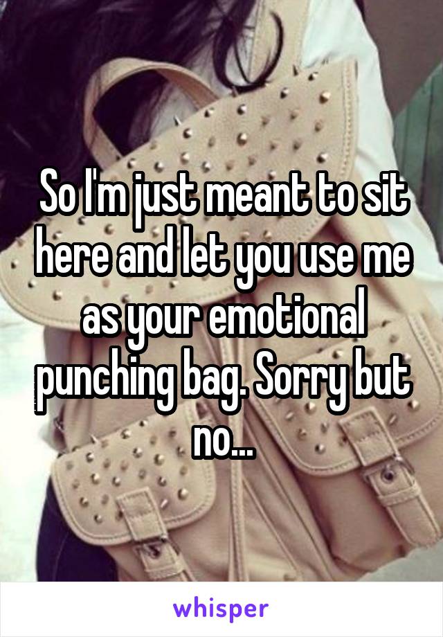 So I'm just meant to sit here and let you use me as your emotional punching bag. Sorry but no...