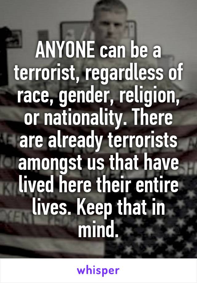 ANYONE can be a terrorist, regardless of race, gender, religion, or nationality. There are already terrorists amongst us that have lived here their entire lives. Keep that in mind.