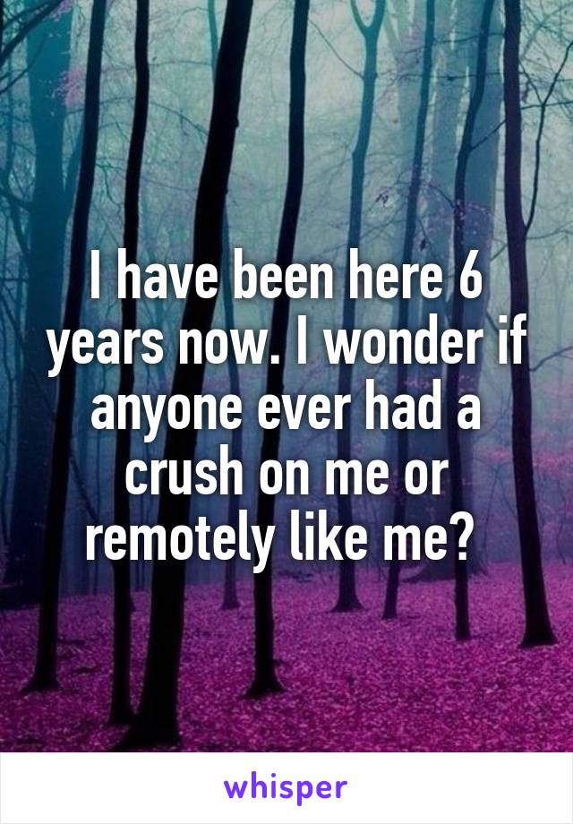 I have been here 6 years now. I wonder if anyone ever had a crush on me or remotely like me? 