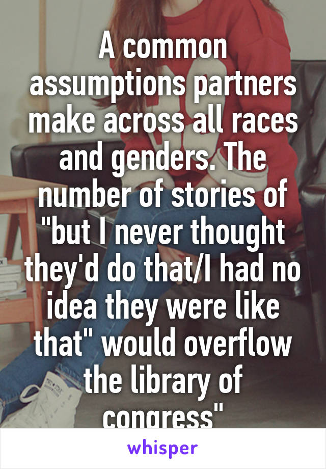 A common assumptions partners make across all races and genders. The number of stories of "but I never thought they'd do that/I had no idea they were like that" would overflow the library of congress"