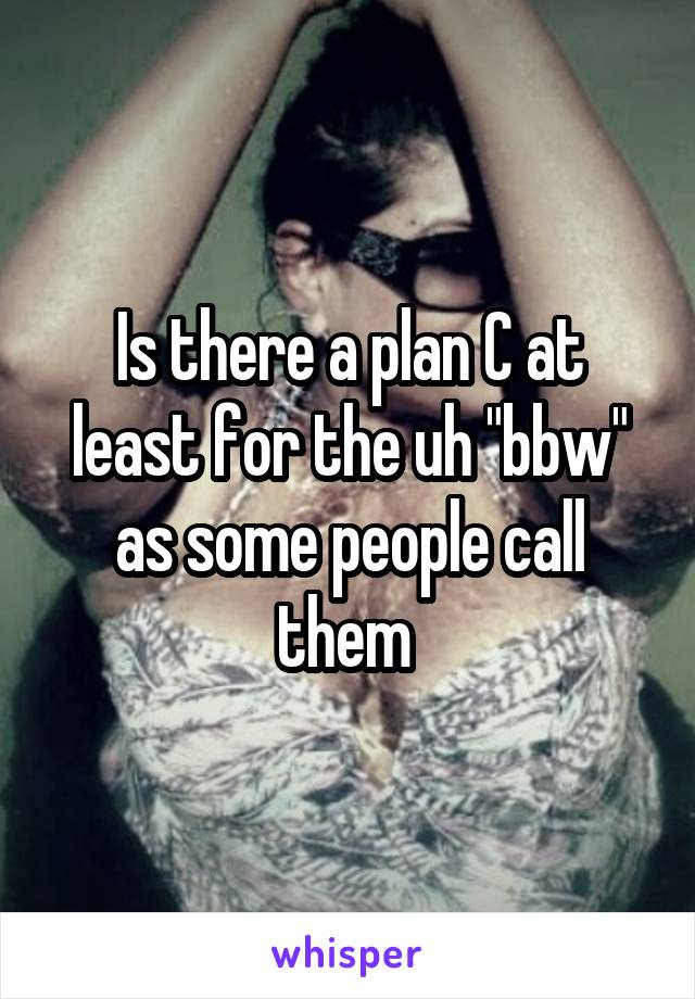 Is there a plan C at least for the uh "bbw" as some people call them 