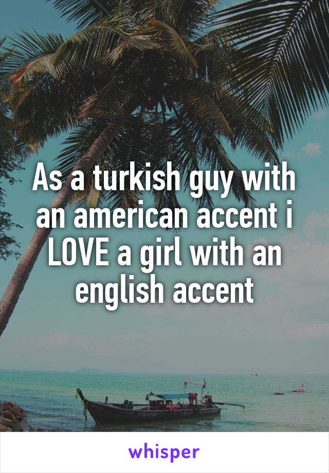 As a turkish guy with an american accent i LOVE a girl with an english accent