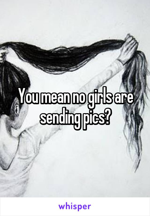 You mean no girls are sending pics?