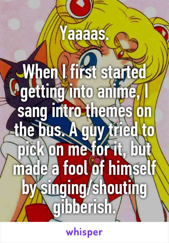 Yaaaas.

When I first started getting into anime, I sang intro themes on the bus. A guy tried to pick on me for it, but made a fool of himself by singing/shouting gibberish.