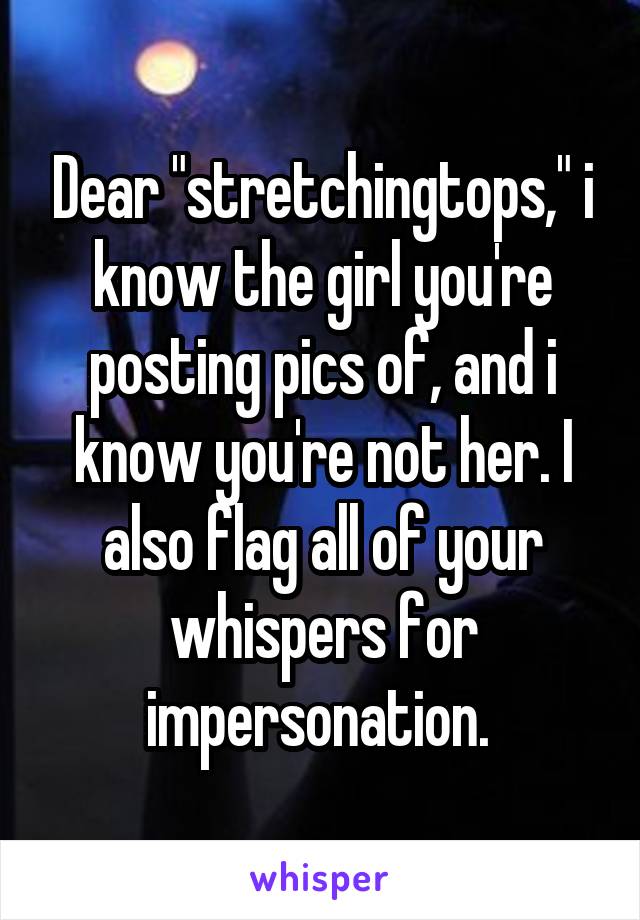 Dear "stretchingtops," i know the girl you're posting pics of, and i know you're not her. I also flag all of your whispers for impersonation. 