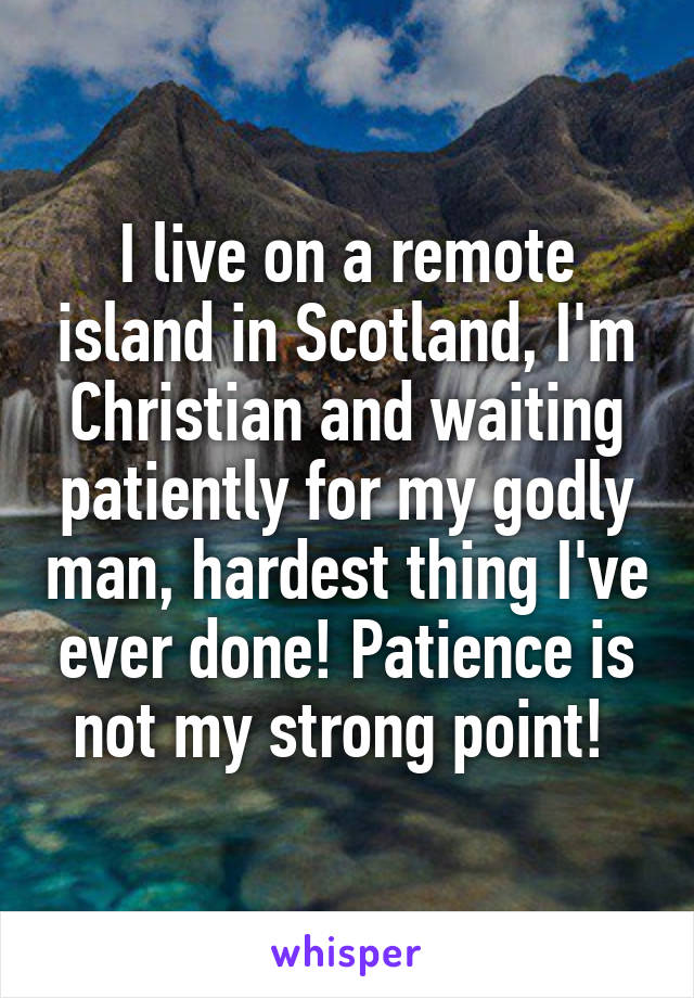 I live on a remote island in Scotland, I'm Christian and waiting patiently for my godly man, hardest thing I've ever done! Patience is not my strong point! 