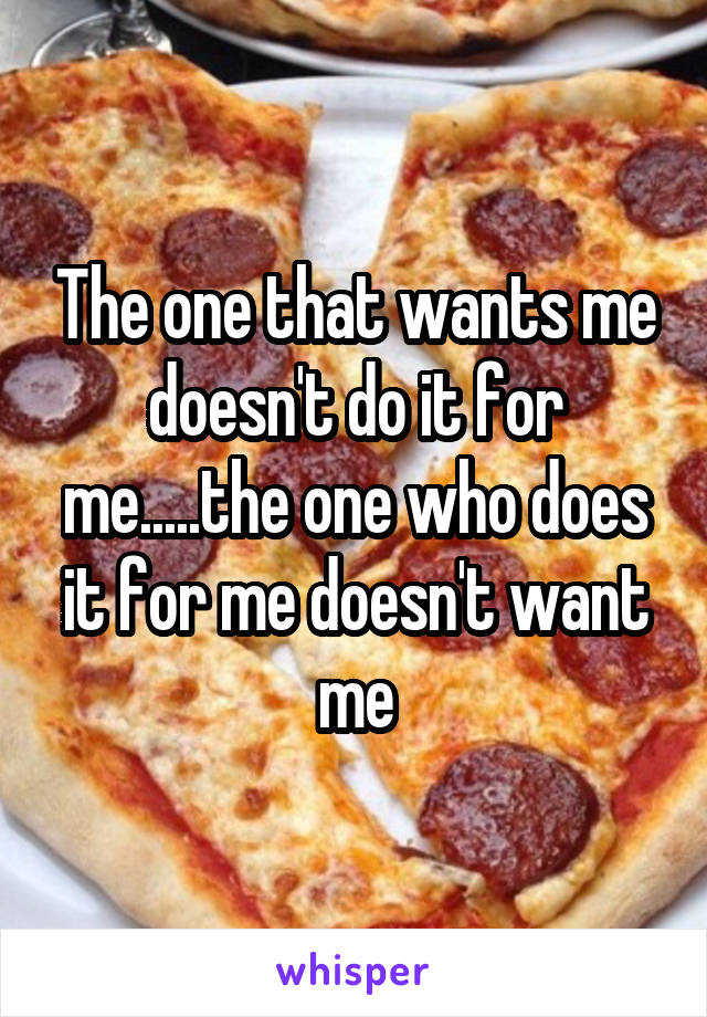 The one that wants me doesn't do it for me.....the one who does it for me doesn't want me