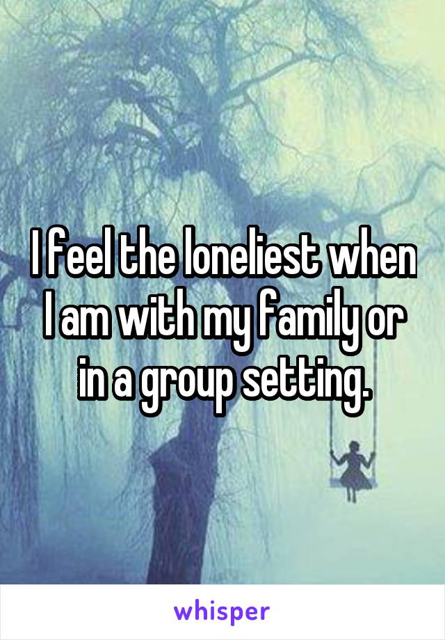 I feel the loneliest when I am with my family or in a group setting.