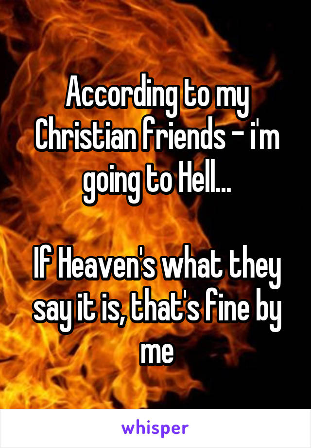 According to my Christian friends - i'm going to Hell...

If Heaven's what they say it is, that's fine by me