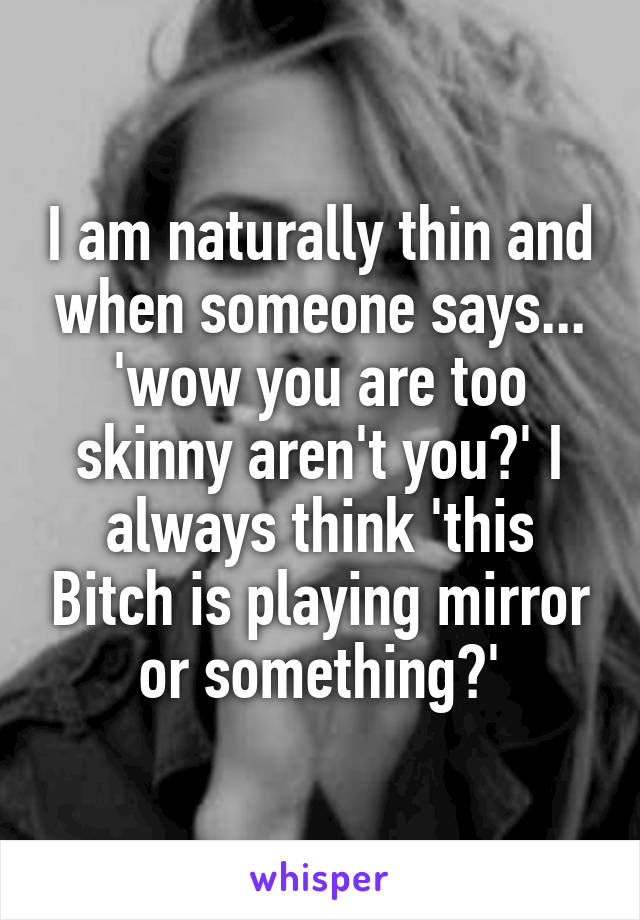I am naturally thin and when someone says... 'wow you are too skinny aren't you?' I always think 'this Bitch is playing mirror or something?'
