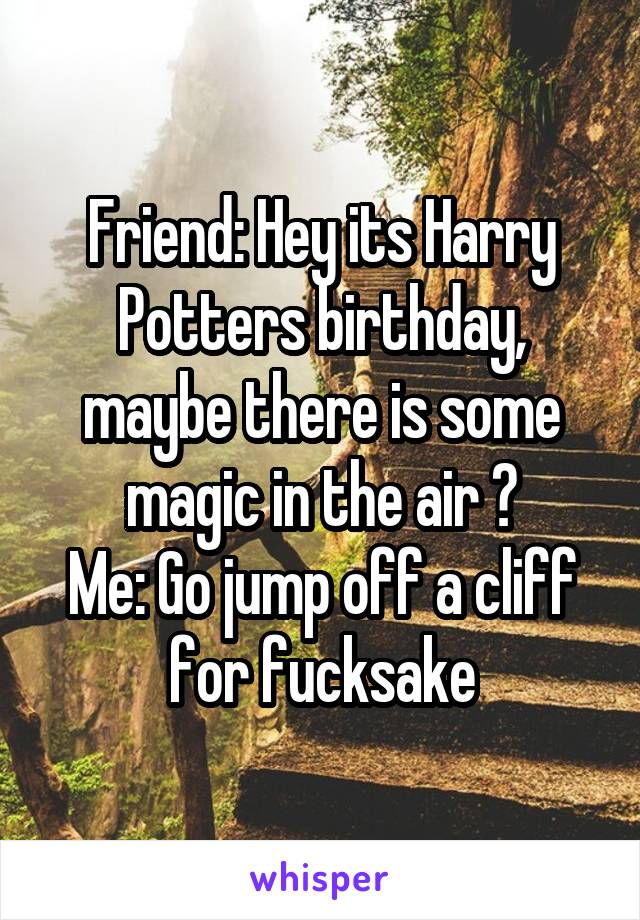 Friend: Hey its Harry Potters birthday, maybe there is some magic in the air ?
Me: Go jump off a cliff for fucksake