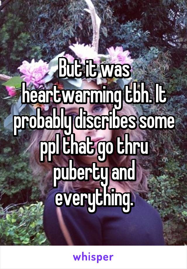 But it was heartwarming tbh. It probably discribes some ppl that go thru puberty and everything.