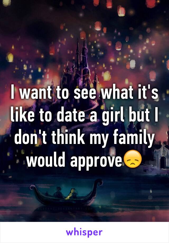 I want to see what it's like to date a girl but I don't think my family would approve😞