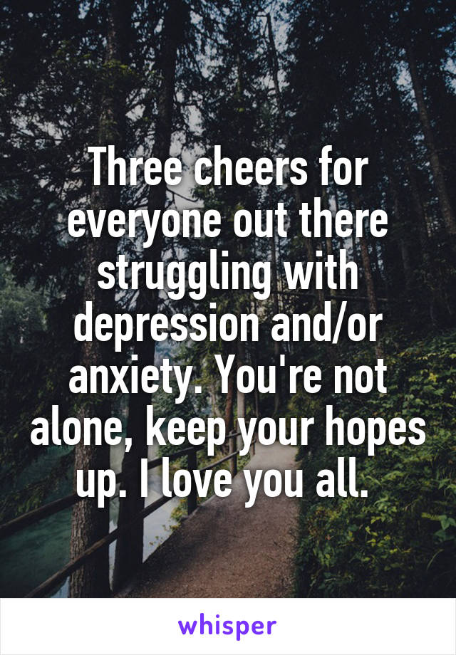 Three cheers for everyone out there struggling with depression and/or anxiety. You're not alone, keep your hopes up. I love you all. 