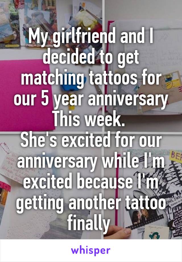 My girlfriend and I decided to get matching tattoos for our 5 year anniversary This week. 
She's excited for our anniversary while I'm excited because I'm getting another tattoo finally 