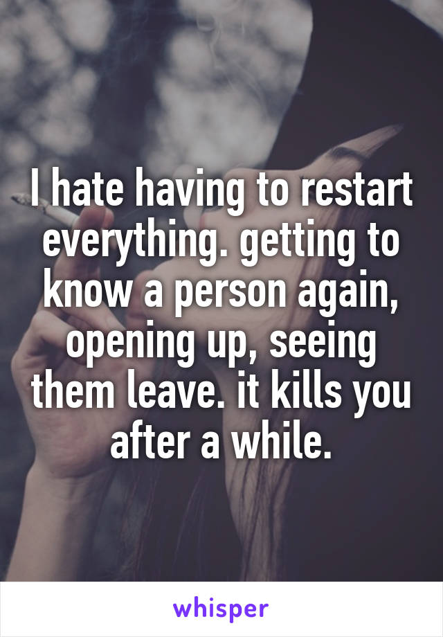 I hate having to restart everything. getting to know a person again, opening up, seeing them leave. it kills you after a while.