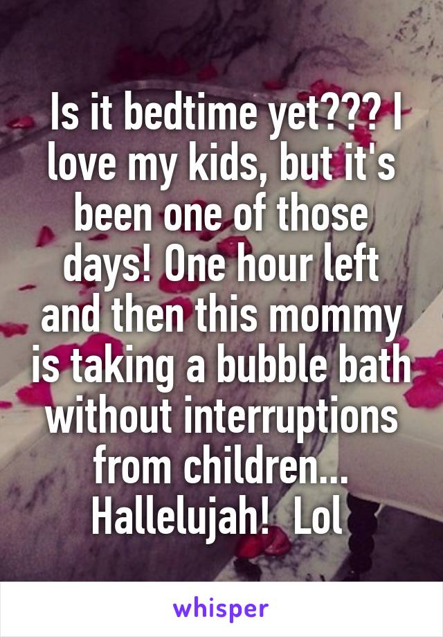  Is it bedtime yet??? I love my kids, but it's been one of those days! One hour left and then this mommy is taking a bubble bath without interruptions from children... Hallelujah!  Lol 
