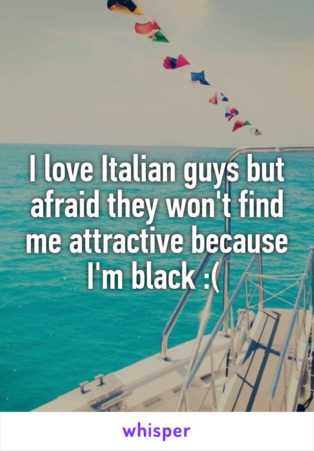 I love Italian guys but afraid they won't find me attractive because I'm black :( 