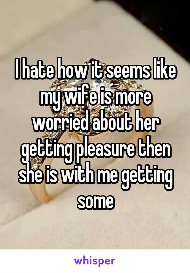 I hate how it seems like my wife is more worried about her getting pleasure then she is with me getting some