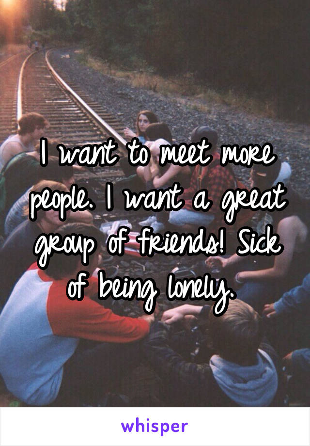 I want to meet more people. I want a great group of friends! Sick of being lonely. 