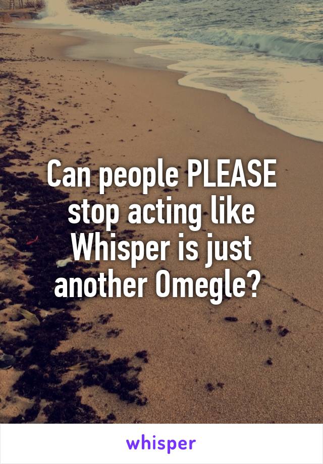 Can people PLEASE stop acting like Whisper is just another Omegle? 