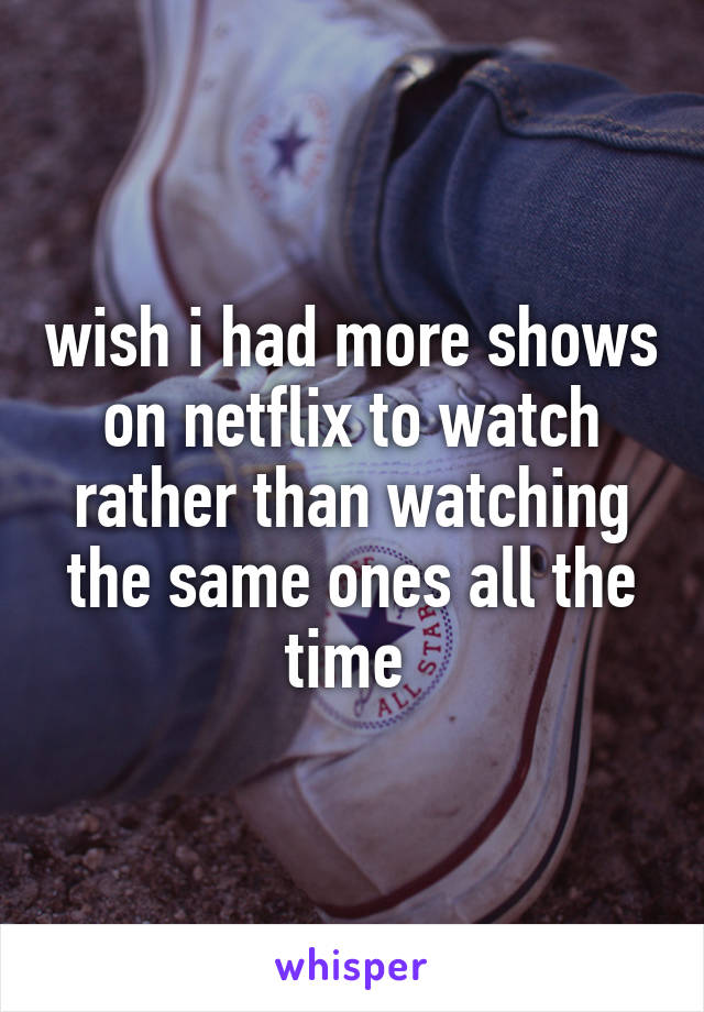 wish i had more shows on netflix to watch rather than watching the same ones all the time 