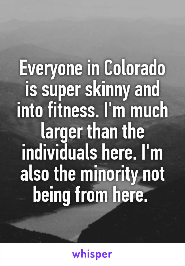 Everyone in Colorado is super skinny and into fitness. I'm much larger than the individuals here. I'm also the minority not being from here. 