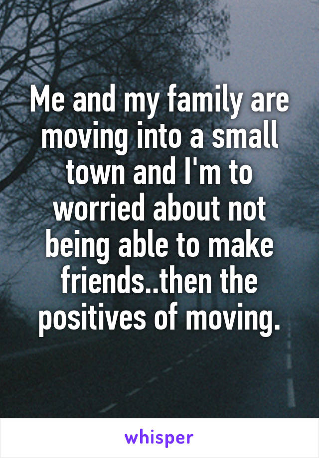 Me and my family are moving into a small town and I'm to worried about not being able to make friends..then the positives of moving.

