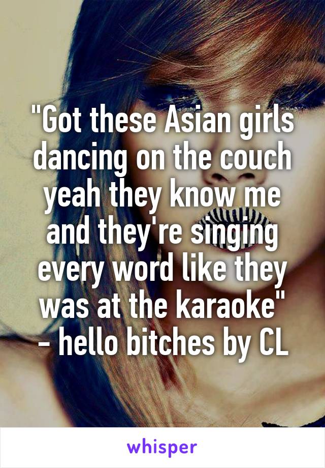 "Got these Asian girls dancing on the couch yeah they know me and they're singing every word like they was at the karaoke"
- hello bitches by CL