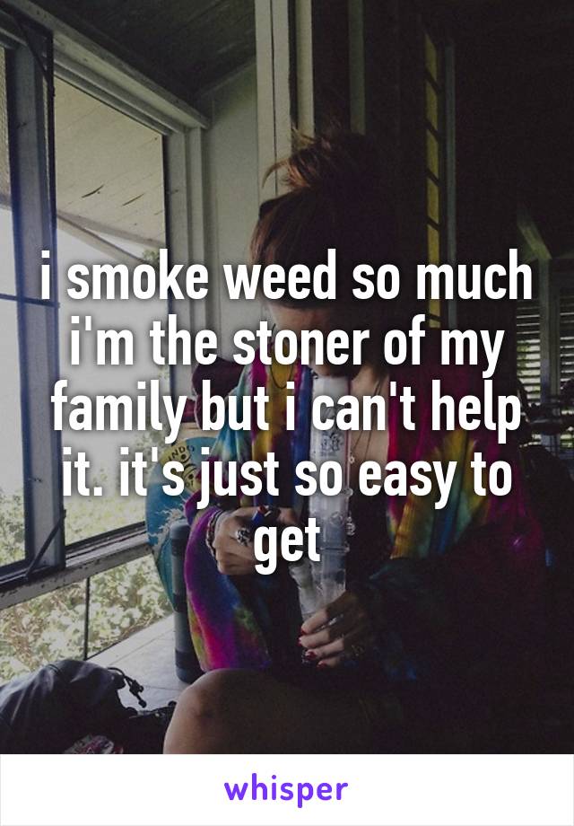 i smoke weed so much i'm the stoner of my family but i can't help it. it's just so easy to get