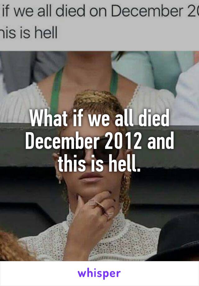 What if we all died December 2012 and this is hell.