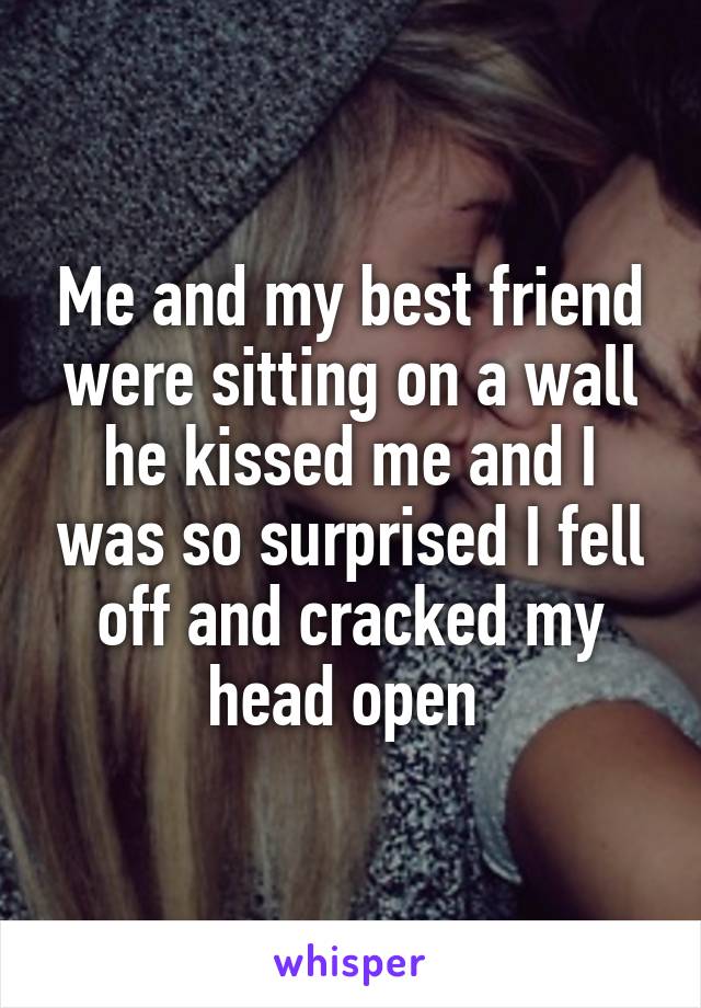 Me and my best friend were sitting on a wall he kissed me and I was so surprised I fell off and cracked my head open 