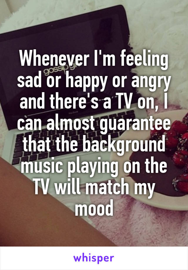 Whenever I'm feeling sad or happy or angry and there's a TV on, I can almost guarantee that the background music playing on the TV will match my mood