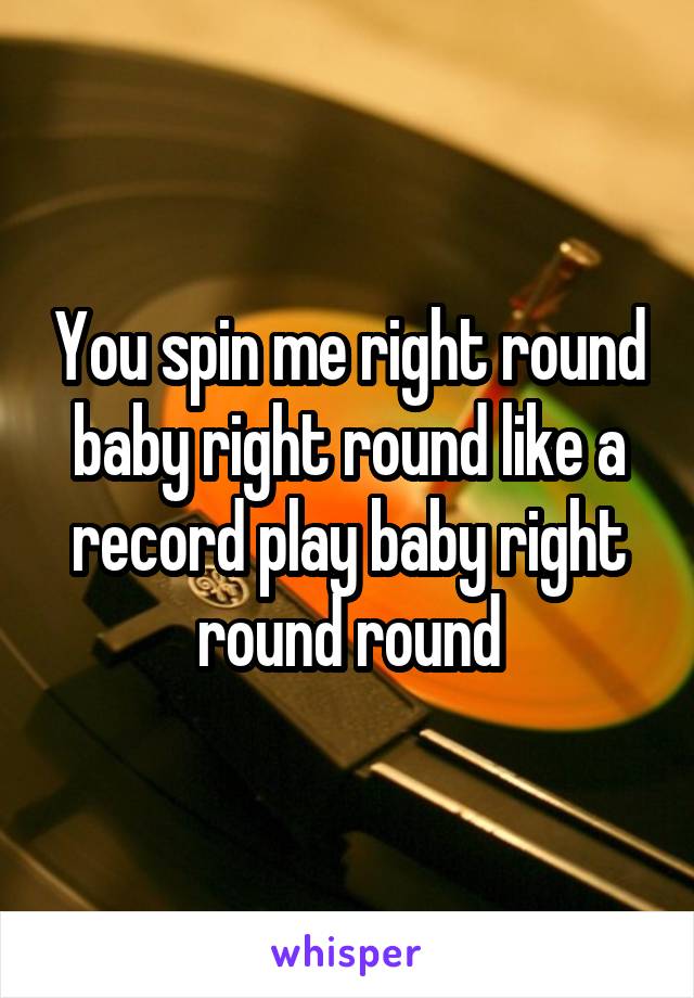 You spin me right round baby right round like a record play baby right round round