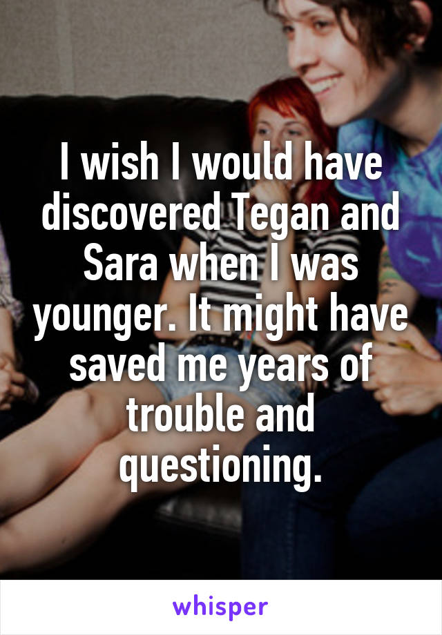I wish I would have discovered Tegan and Sara when I was younger. It might have saved me years of trouble and questioning.