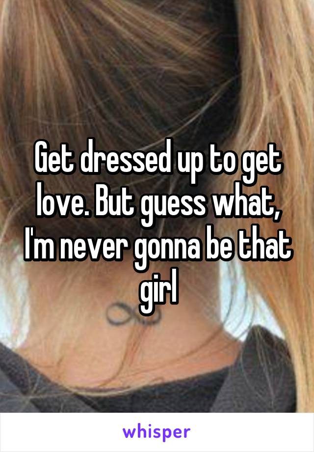 Get dressed up to get love. But guess what, I'm never gonna be that girl