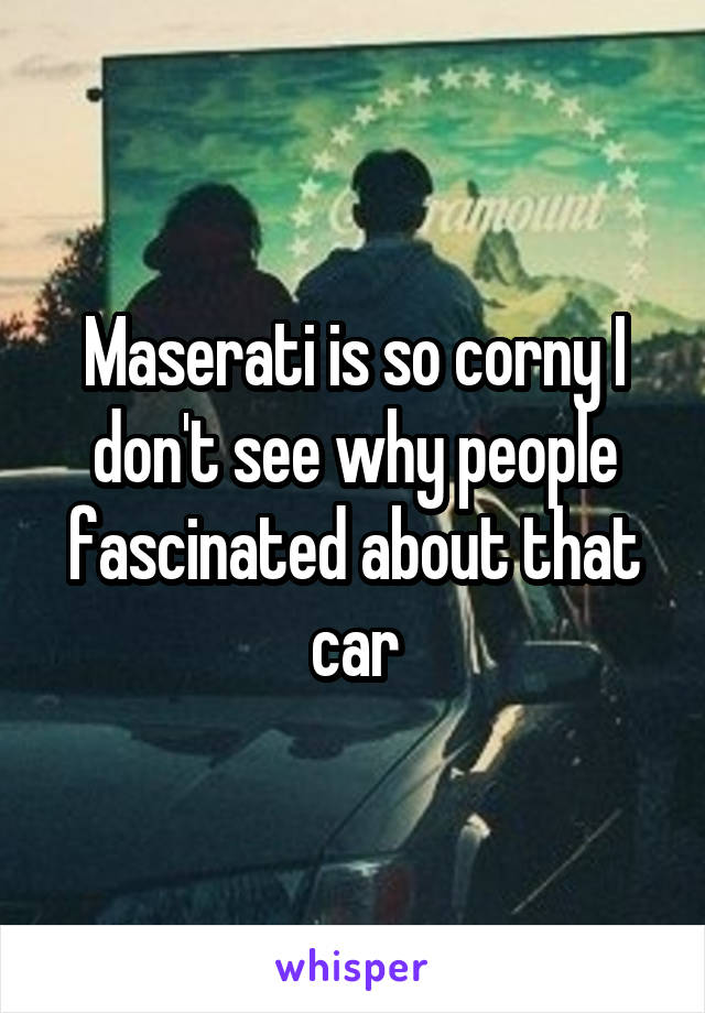 Maserati is so corny I don't see why people fascinated about that car